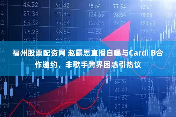 福州股票配资网 赵露思直播自曝与Cardi B合作邀约，非歌手跨界困惑引热议