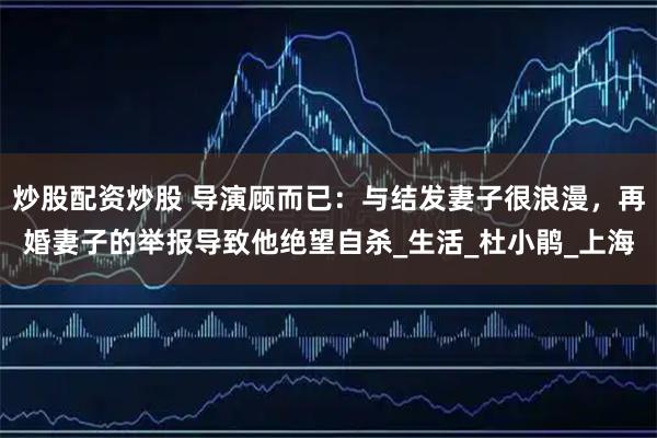炒股配资炒股 导演顾而已：与结发妻子很浪漫，再婚妻子的举报导致他绝望自杀_生活_杜小鹃_上海