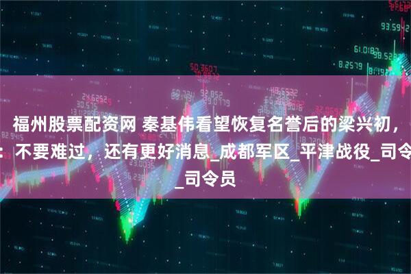 福州股票配资网 秦基伟看望恢复名誉后的梁兴初，说：不要难过，还有更好消息_成都军区_平津战役_司令员