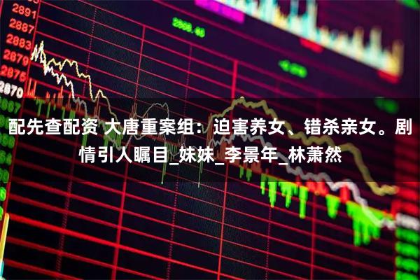 配先查配资 大唐重案组：迫害养女、错杀亲女。剧情引人瞩目_妹妹_李景年_林萧然