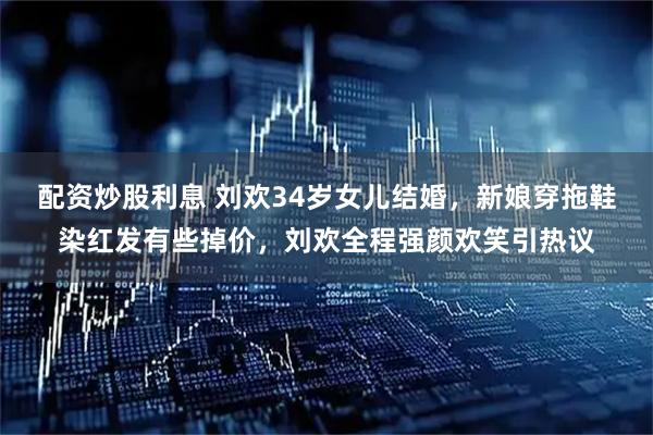 配资炒股利息 刘欢34岁女儿结婚，新娘穿拖鞋染红发有些掉价，刘欢全程强颜欢笑引热议