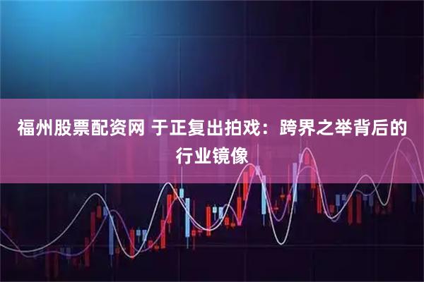 福州股票配资网 于正复出拍戏：跨界之举背后的行业镜像