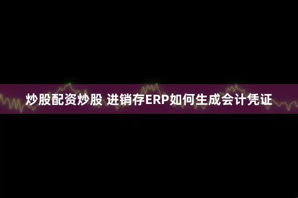 炒股配资炒股 进销存ERP如何生成会计凭证