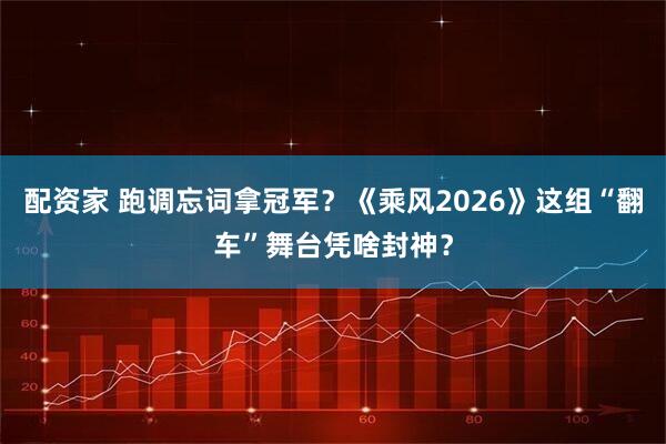 配资家 跑调忘词拿冠军？《乘风2026》这组“翻车”舞台凭啥封神？