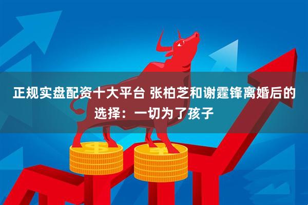 正规实盘配资十大平台 张柏芝和谢霆锋离婚后的选择：一切为了孩子