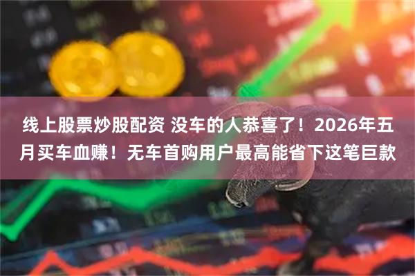 线上股票炒股配资 没车的人恭喜了！2026年五月买车血赚！无车首购用户最高能省下这笔巨款