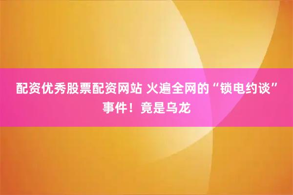 配资优秀股票配资网站 火遍全网的“锁电约谈”事件！竟是乌龙