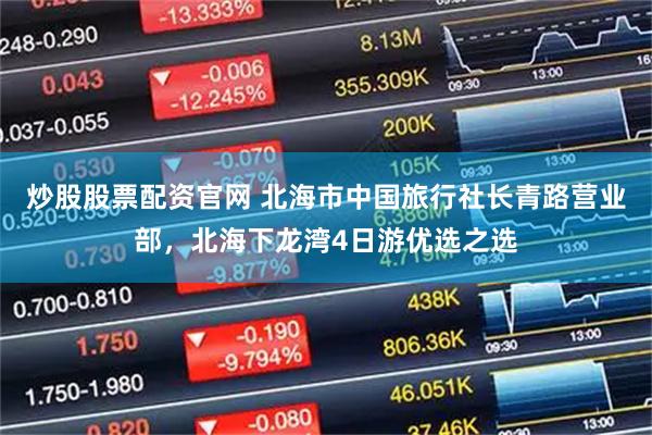 炒股股票配资官网 北海市中国旅行社长青路营业部，北海下龙湾4日游优选之选