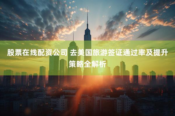 股票在线配资公司 去美国旅游签证通过率及提升策略全解析