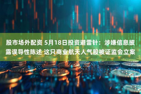 股市场外配资 5月18日投资避雷针：涉嫌信息披露误导性陈述 这只商业航天人气股被证监会立案