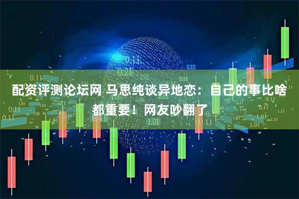 配资评测论坛网 马思纯谈异地恋：自己的事比啥都重要！网友吵翻了