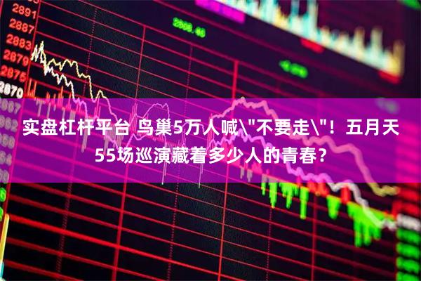 实盘杠杆平台 鸟巢5万人喊＂不要走＂！五月天55场巡演藏着多少人的青春？
