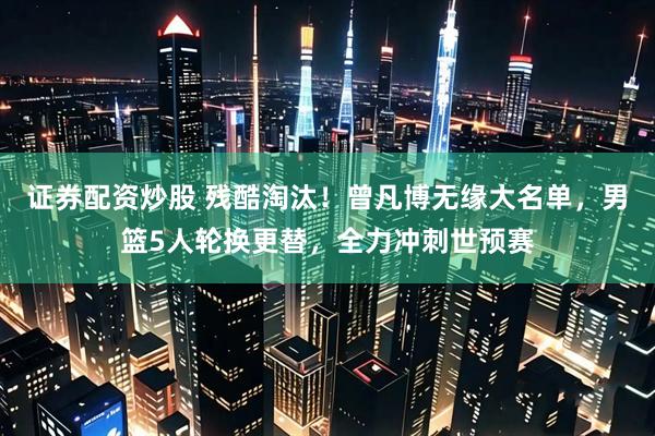 证券配资炒股 残酷淘汰！曾凡博无缘大名单，男篮5人轮换更替，全力冲刺世预赛