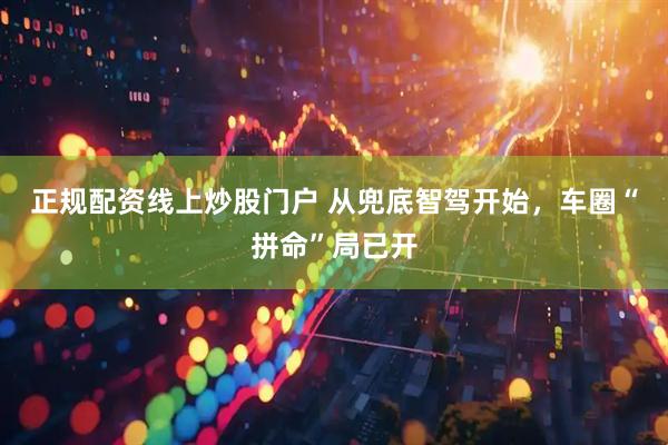 正规配资线上炒股门户 从兜底智驾开始，车圈“拼命”局已开