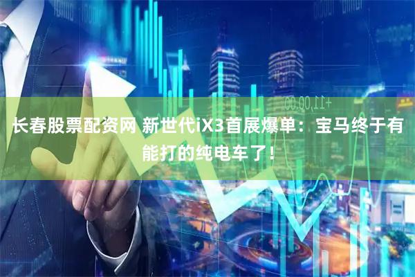 长春股票配资网 新世代iX3首展爆单：宝马终于有能打的纯电车了！