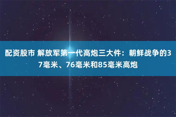 配资股市 解放军第一代高炮三大件：朝鲜战争的37毫米、76毫米和85毫米高炮