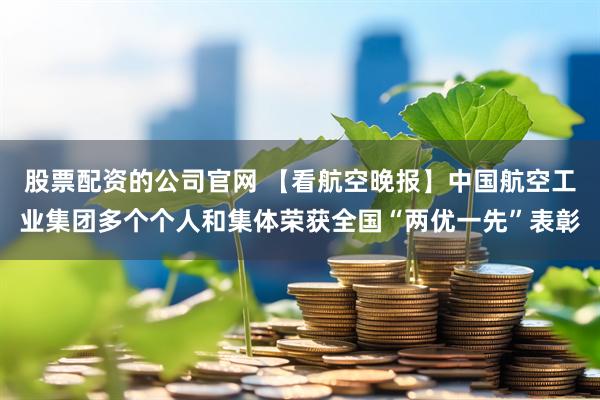 股票配资的公司官网 【看航空晚报】中国航空工业集团多个个人和集体荣获全国“两优一先”表彰