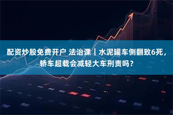 配资炒股免费开户 法治课｜水泥罐车侧翻致6死，轿车超载会减轻大车刑责吗？