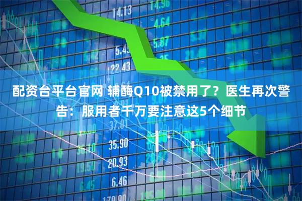 配资台平台官网 辅酶Q10被禁用了?医生再次警告:服用者千万要注意这5个细节