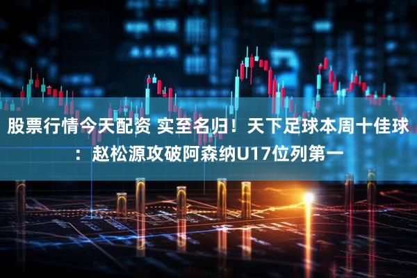 股票行情今天配资 实至名归！天下足球本周十佳球：赵松源攻破阿森纳U17位列第一