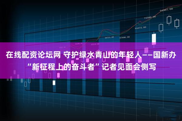 在线配资论坛网 守护绿水青山的年轻人——国新办“新征程上的奋斗者”记者见面会侧写