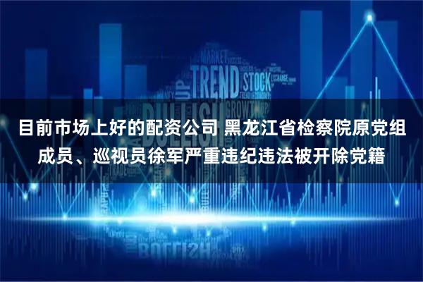 目前市场上好的配资公司 黑龙江省检察院原党组成员、巡视员徐军严重违纪违法被开除党籍