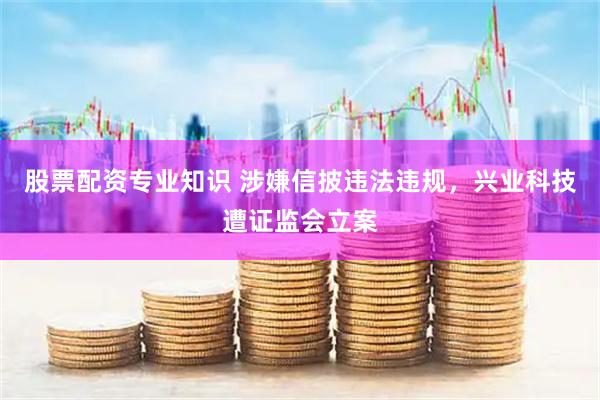 股票配资专业知识 涉嫌信披违法违规，兴业科技遭证监会立案