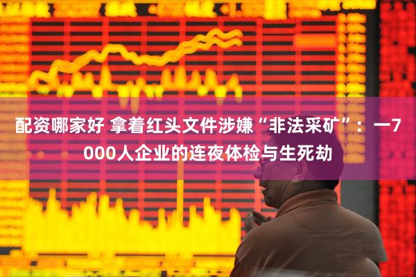 配资哪家好 拿着红头文件涉嫌“非法采矿”：一7000人企业的连夜体检与生死劫