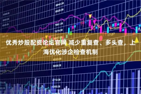 优秀炒股配资论坛官网 减少重复查、多头查，上海优化涉企检查机制
