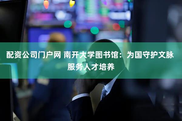 配资公司门户网 南开大学图书馆：为国守护文脉 服务人才培养